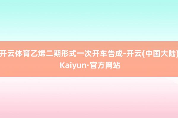 开云体育乙烯二期形式一次开车告成-开云(中国大陆) Kaiyun·官方网站