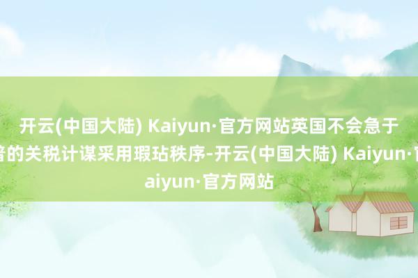 开云(中国大陆) Kaiyun·官方网站英国不会急于对特朗普的关税计谋采用瑕玷秩序-开云(中国大陆) Kaiyun·官方网站