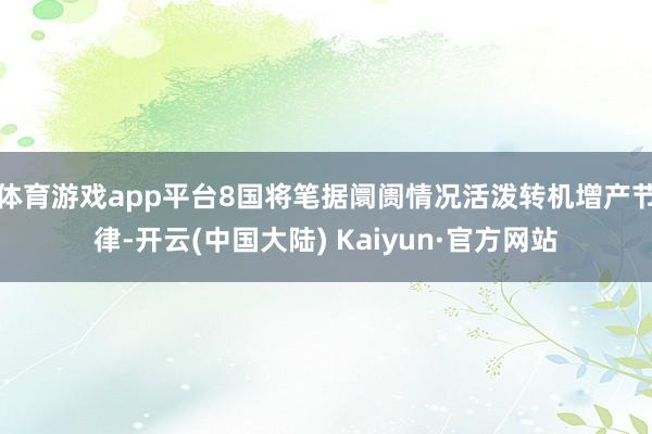 体育游戏app平台8国将笔据阛阓情况活泼转机增产节律-开云(中国大陆) Kaiyun·官方网站