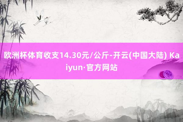欧洲杯体育收支14.30元/公斤-开云(中国大陆) Kaiyun·官方网站