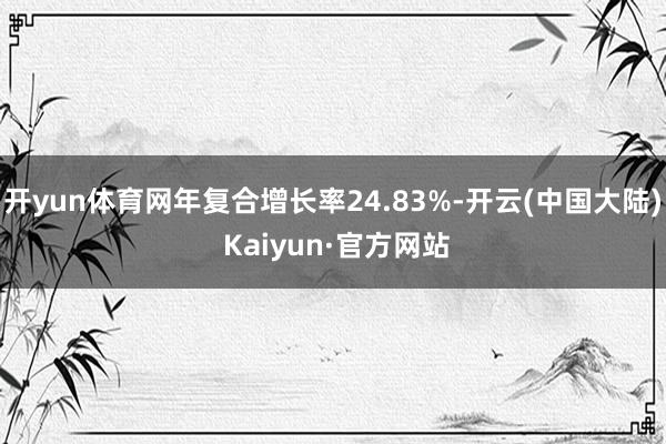 开yun体育网年复合增长率24.83%-开云(中国大陆) Kaiyun·官方网站