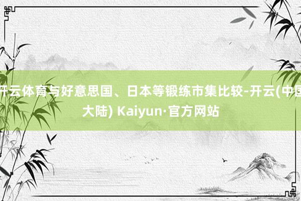 开云体育与好意思国、日本等锻练市集比较-开云(中国大陆) Kaiyun·官方网站